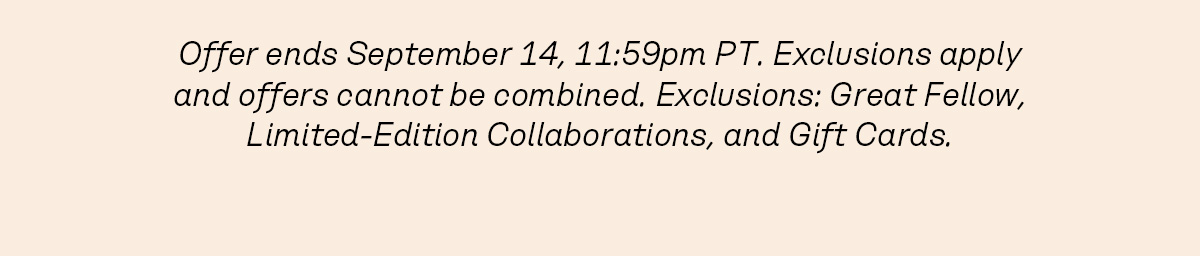Offer ends September 14, 11:59pm PT. Exclusions apply and offers cannot be combined. Exclusions: Great Fellow, Limited-Edition Collaborations, and Gift Cards.