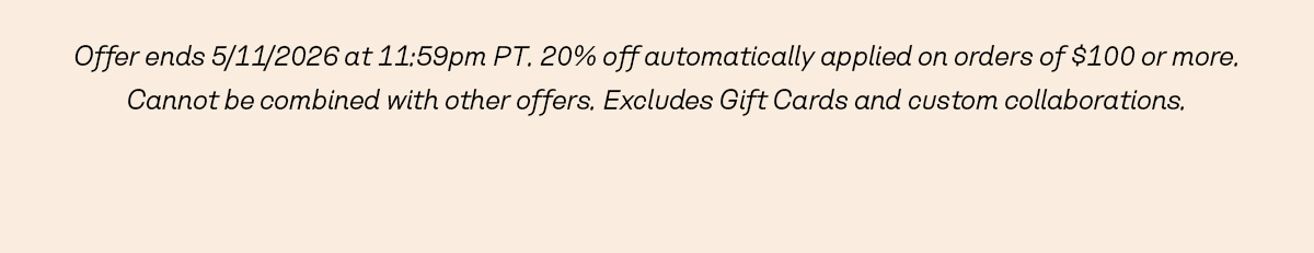 Offer ends 5/11/2026 at 11:59pm PT. 20% off automatically applied on orders of $100 or more. Cannot be combined with other offers. Excludes Gift Cards and custom collaborations.