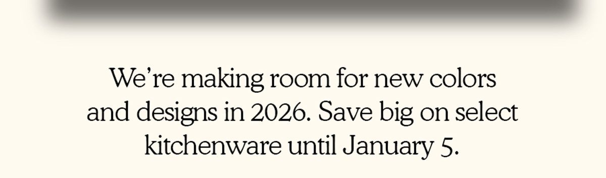 We’re making room for new colors and designs in 2026. Save big on select kitchenware until January 5.