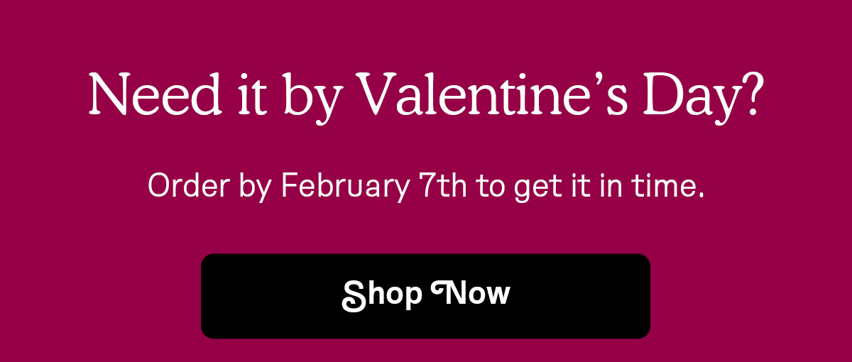 Need it by Valentine's Day? Order by February 7th to get it in time.