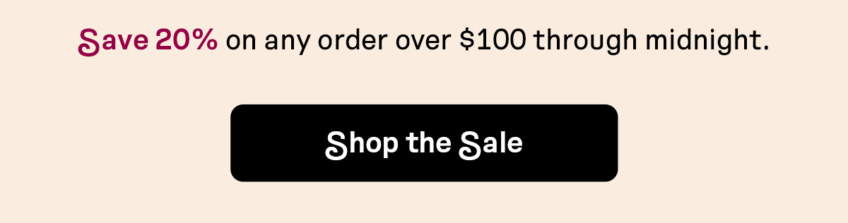 Save 20% on any order over $100 through midnight | SHOP THE SALE
