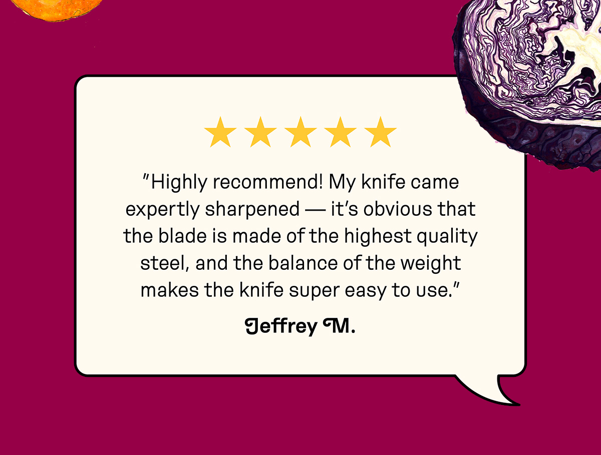 Customer review: "Highly recommend! My knife came expertly sharpened —&nbsp;it's obvious that the blade is made of the highest quality steel, and the balance of the weight makes the knife super easy to use."