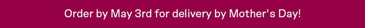 Order by May 3rd for delivery by Mother's Day!