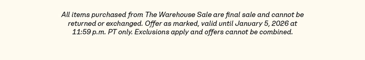 All items purchased from The Warehouse Sale are final sale and cannot be returned or exchanged. Offer as marked, valid until January 5, 2026 at 11:59 p.m. PT only. Exclusions apply and offers cannot be combined.