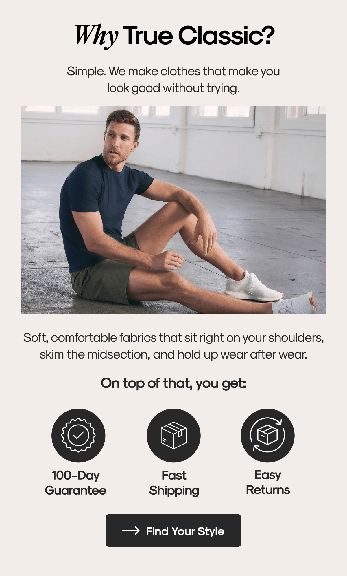 Why True Classic? | Simple. We make clothes that make you look good without trying. | Soft, comfortable fabrics that sit right on your shoulders, skim the midsection, and hold up wear after wear. | On top of that, you get: | 100-Day Guarantee | Fast shipping | Easy returns | Find Your Style