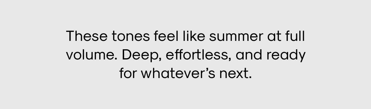 These tones feel like summer at full volume. Deep, effortless, and ready for whatever's next.