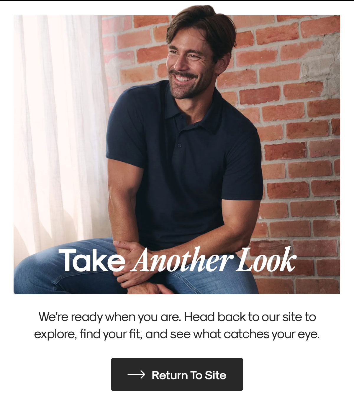 Take Another Look | We're ready when you are. Head back to our site to explore, find your fit, and see what catches your eye. | Return To Site