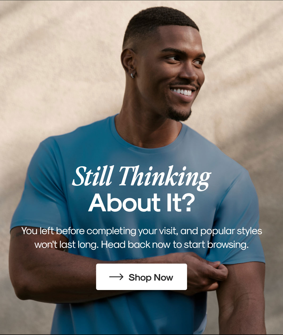 Still Thinking About It? | You left before completing your visit, and popular styles won't last long. Head back now to start browsing. | Shop Now