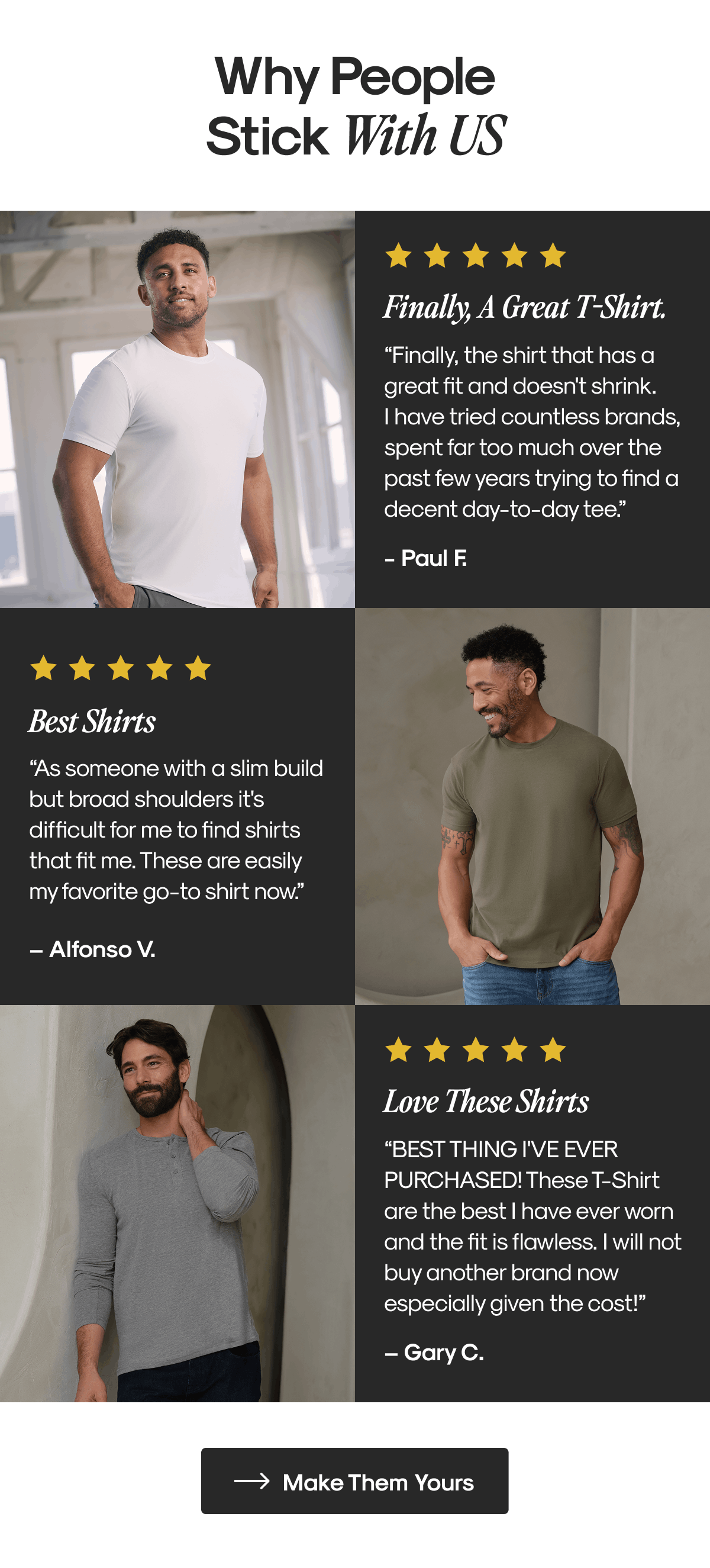 Why people Stick With US | Finally, A Great T-Shirt. “Finally, the shirt that has a great fit and doesn't shrink. I have tried countless brands, spent far too much over the past few years trying to find a decent day-to-day tee.” - Paul F. | Best Shirts “As someone with a slim build but broad shoulders it's difficult for me to find shirts that fit me. These are easily my favorite go-to shirt now.” – Alfonso V.| Love These Shirts “BEST THING I'VE EVER PURCHASED! These T-Shirt are the best I have ever worn and the fit is flawless. I will not buy another brand now especially given the cost!” – Gary C. | Make Them Yours 