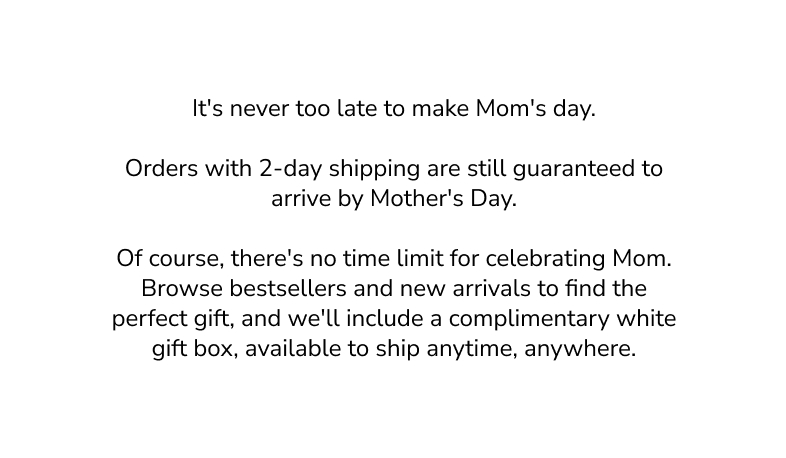 It's never too late to make Mom's day. Orders with 2-day shipping are still guaranteed to arrive by Mother's Day. OF course, there's no time limit for celebrating Mom. Browse bestsellers and new arrivals to find the perfect gift, and we'll include a complimentary white gift box, available to ship anytime, anywhere. 