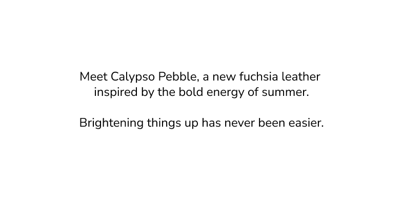 Meet calypso pebble, a new fuchsia leather inspired by the bold energy of summer. Brightening things up has never been easier. 