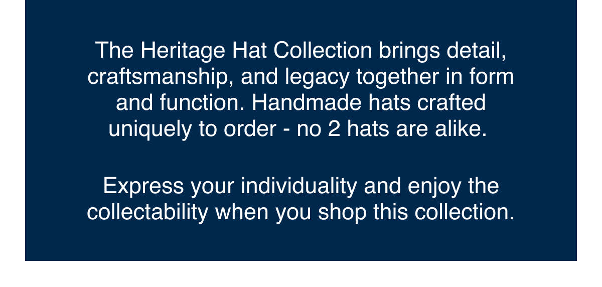 The Heritage Hat Collection brings detail, craftsmanship, and legacy together in form and function. Handmade hats crafted uniquely to order - no 2 hats are alike.   Express your individuality and enjoy the collectability when you shop this collection.
