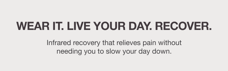 WEAR IT. LIVE YOUR DAY. RECOVER.  Infrared recovery that relieves pain without needing you to slow your day down.