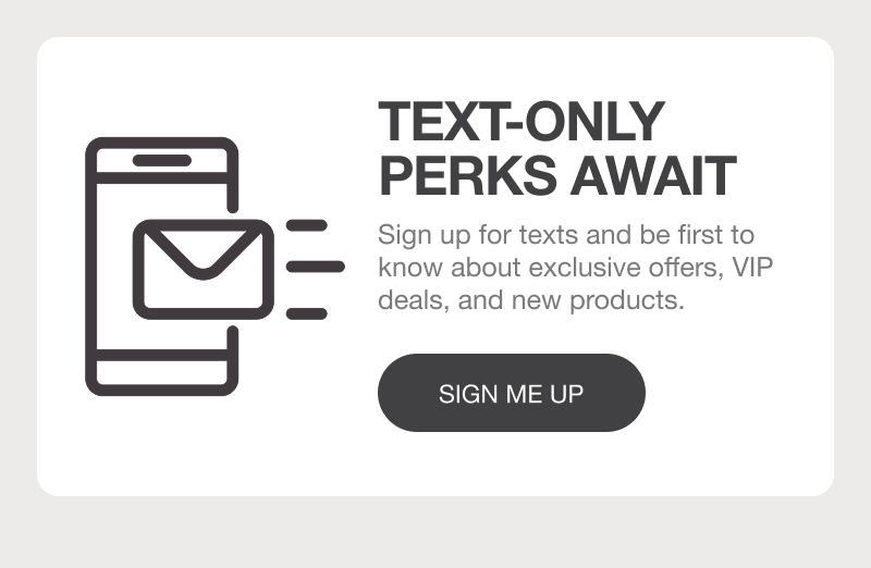 TEXT-ONLY PERKS AWAIT: Sign up for texts and be first to know about exclusive offers, VIP deals, and new products. [SIGN ME UP]