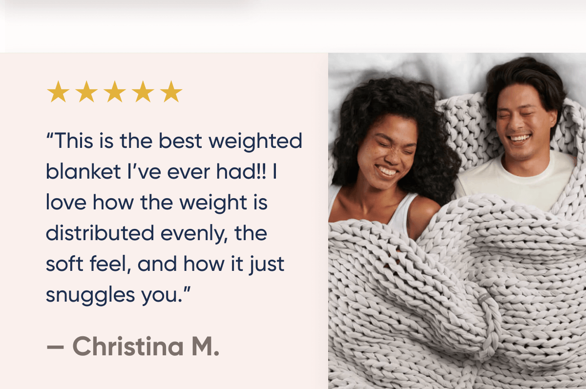 ★★★★★ | This is the best weighted blanket I've ever had! I love how the weight is distributed evenly, the soft feel, and how it just snuggles you | Christina M.