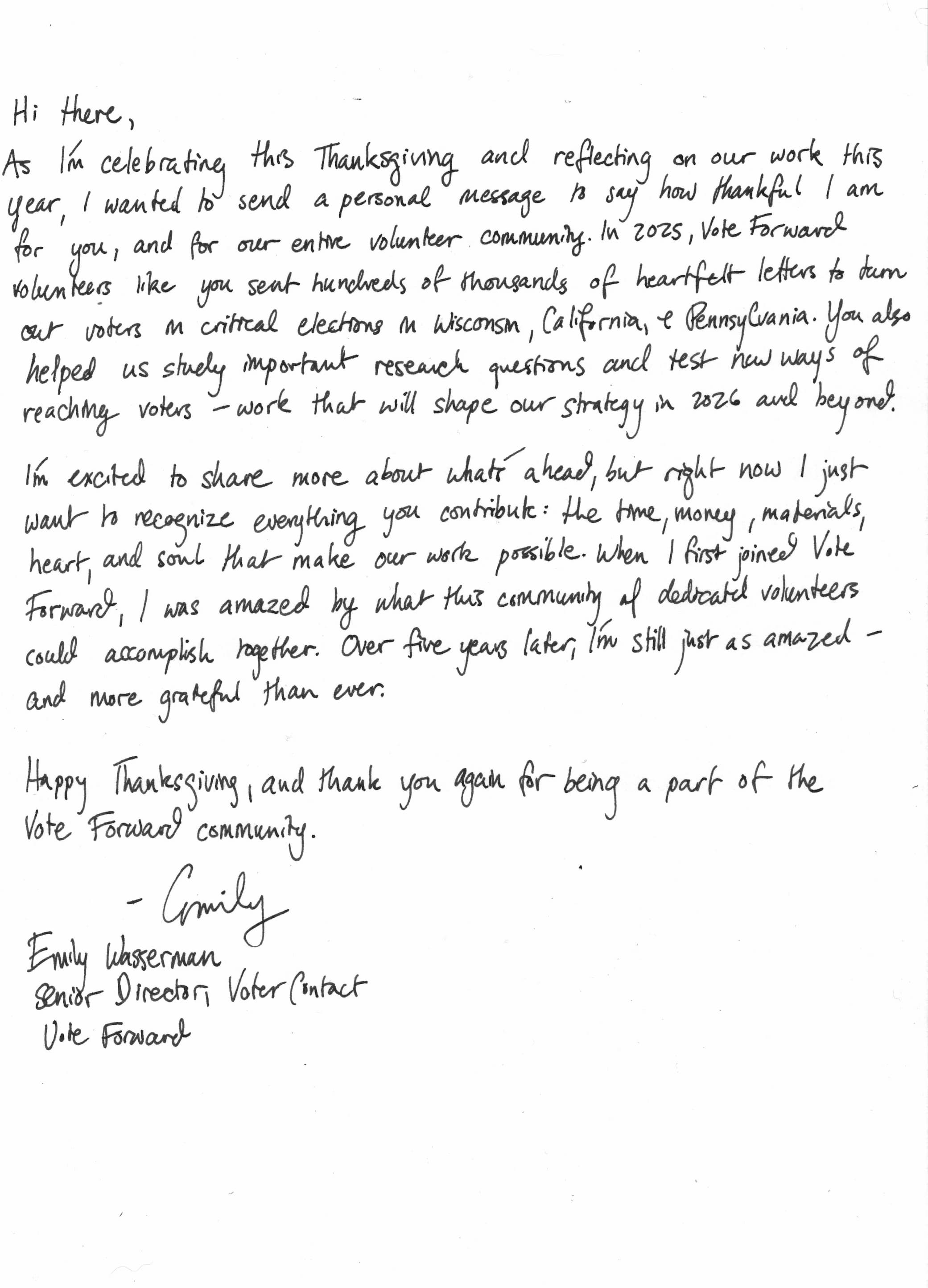 Hi there, As I’m celebrating this Thanksgiving and reflecting on our work this year, I wanted to send a personal message to say how thankful I am for you, and for our entire volunteer community. In 2025, Vote Forward volunteers like you sent hundreds of thousands of heartfelt letters to turn out voters in critical elections in Wisconsin, California, and Pennsylvania. You also helped us study important research questions and test new ways of reaching voters—work that will shape our strategy in 2026 and beyond.   I’m excited to share more about what’s ahead. But right now, I just want to recognize everything you contribute: the time, money, materials, heart, and soul that make our work possible. When I first joined Vote Forward, I was amazed by what this community of dedicated volunteers could accomplish together. Over five years later, I’m still just as amazed — and more grateful than ever.   Happy Thanksgiving, and thank you again for being a part of the Vote Forward community.  Emily Wasserman Senior Director, Voter Contact Vote Forward 