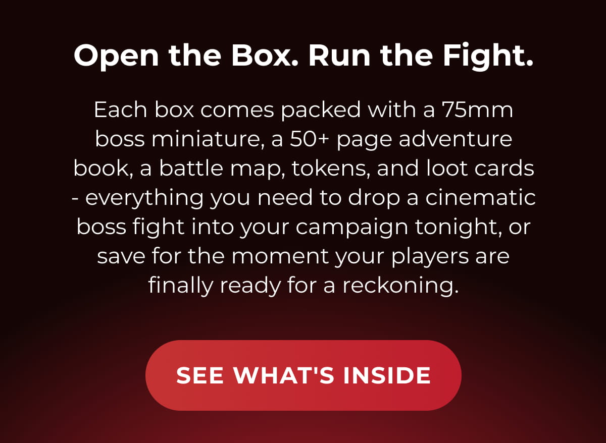 Open the Box. Run the Fight. | Each box comes packed with a 75mm boss miniature, a 50+ page adventure book, a battle map, tokens, and loot cards - everything you need to drop a cinematic boss fight into your campaign tonight, or save for the moment your players are finally ready for a reckoning.
