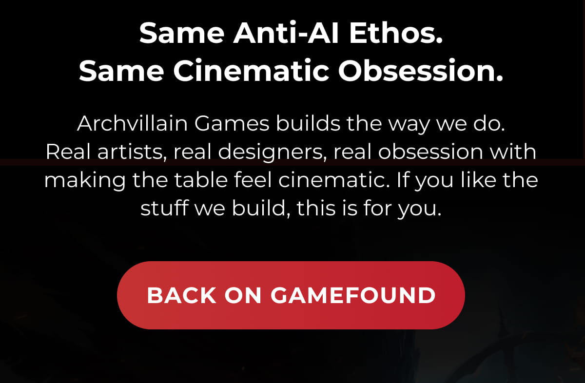 Same Anti-AI Ethos. Same Cinematic Obsession. | Archvillain Games builds the way we do. Real artists, real designers, real obsession with making the table feel cinematic. If you like the stuff we build, this is for you. | BACK ON GAMEFOUND