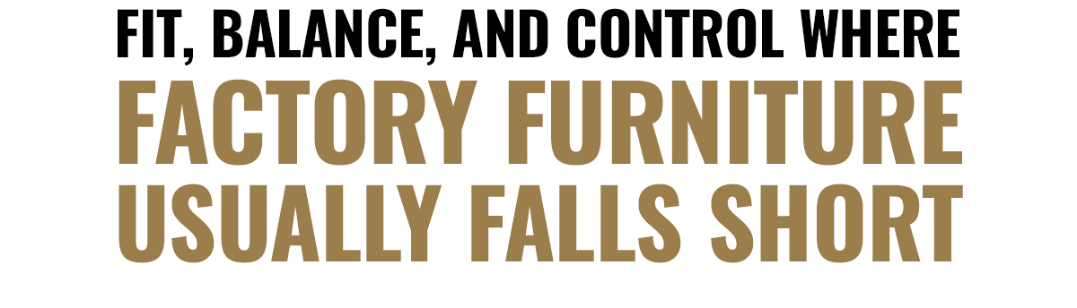 FIT,BALANCE, AND CONTROL WHERE | FACTORY FURNITURE | USUALLY FALLS SHORT