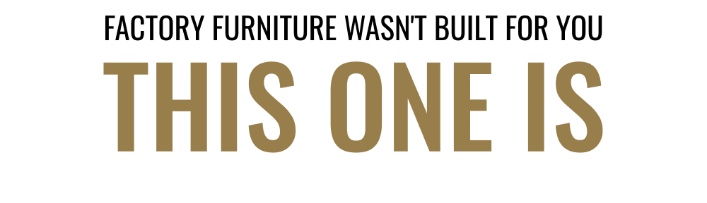 FACTORY FUNITURE WASN'T BUILT FOR YOU | THIS ONE IS