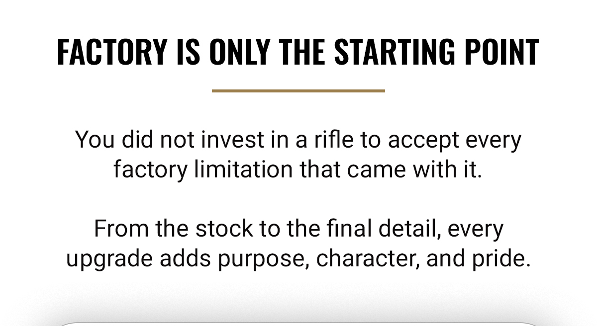 FACTORY IS ONLY THE STARTING POINT | You did not invest in a rifle to accept every factory limitation that came with it. | From the stock to the final detail, every upgrade adds purpose, character, and pride. 