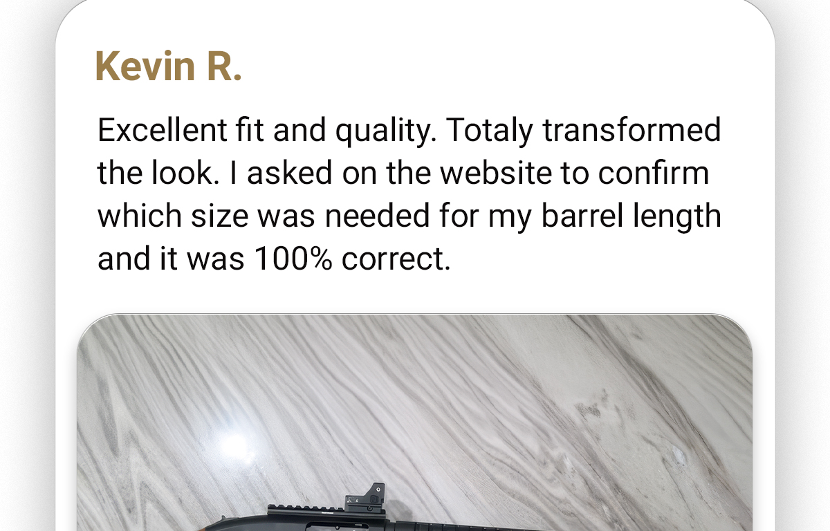 Kevin R. | Excellent fit and quality. Totally transformed the look. I asked on the website to confirm which size was needed for my barrel length and it was 100% correct. 