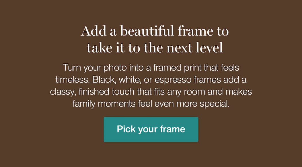 Add a beautiful frame to take it to the next level. Turn your photo into a framed print that feels timeless. Black, white, or gold adds a classy, finished touch that fits any room and makes family moments feel even more special.