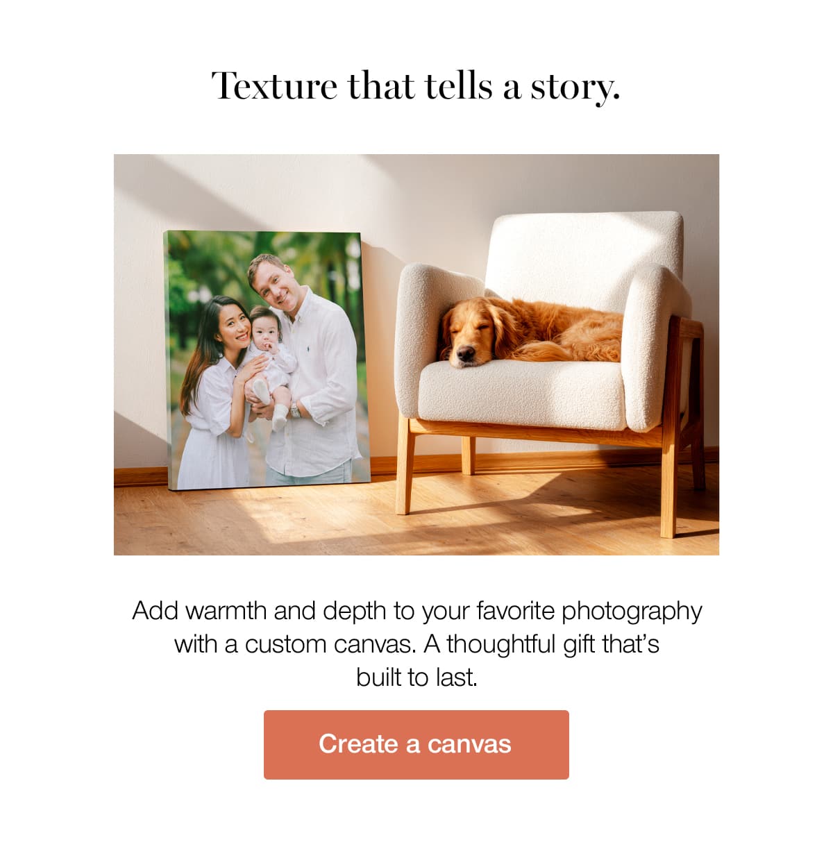 Texture that tells a story. Add warmth and depth to your favorite photography with a custom canvas. A thoughtful gift that's built to last.