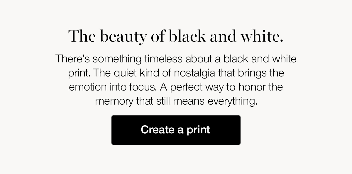 The beauty of black and white. There's something timeless about a black and white print. The quiet kind of nostalgia that brings the emotion into focus. A perfect way to honor the memory that still means everything.