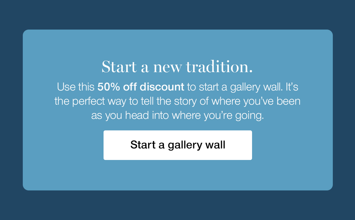 Start a new tradition. Use this 50% off discount to start a gallery wall. It's the perfect way to tell the story of where you've been as you head into where you're going.