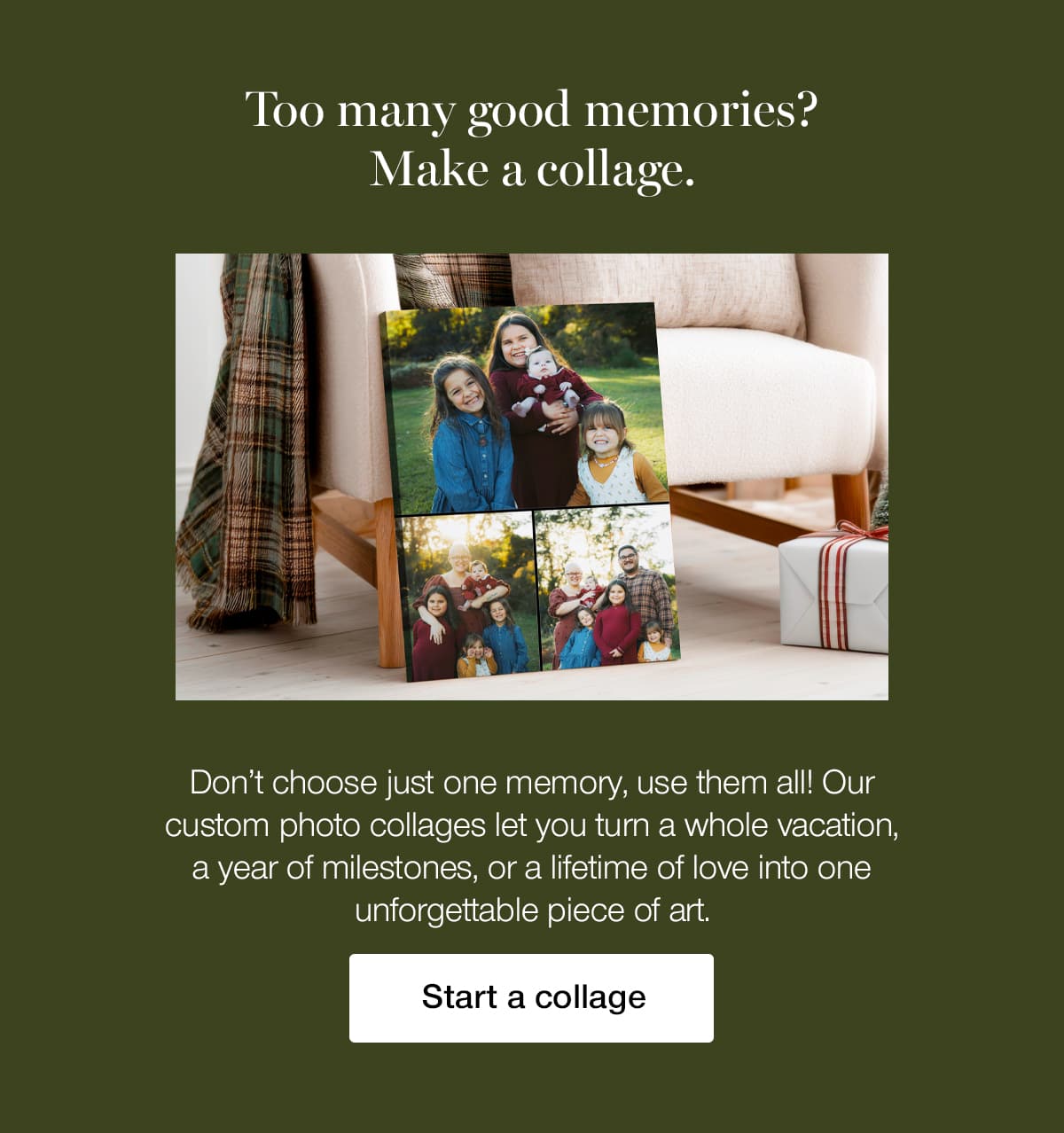 Too many good memories? Make a collage. Don't choose just one memory, use them all! Our custom photo collages let you turn a whole vacation, a year of milestones, or a lifetime of love into one unforgettable piece of art.