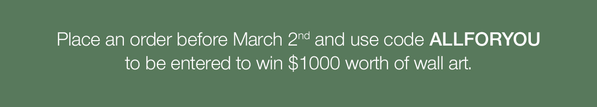 Place an order before March 2nd and use code ALLFORYOU to be entered to win $1000 worth of wall art.