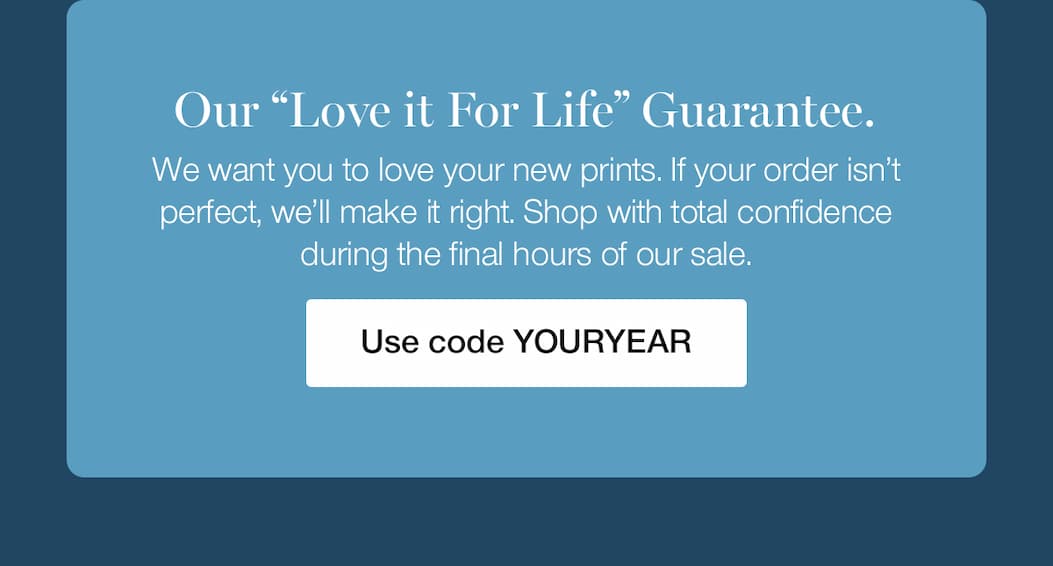 Our "Love it For Life" Guarantee. We want you to love your new prints. If your order isn't perfect, we'll make it right. Shop with total confidence during the final hours of our sale.