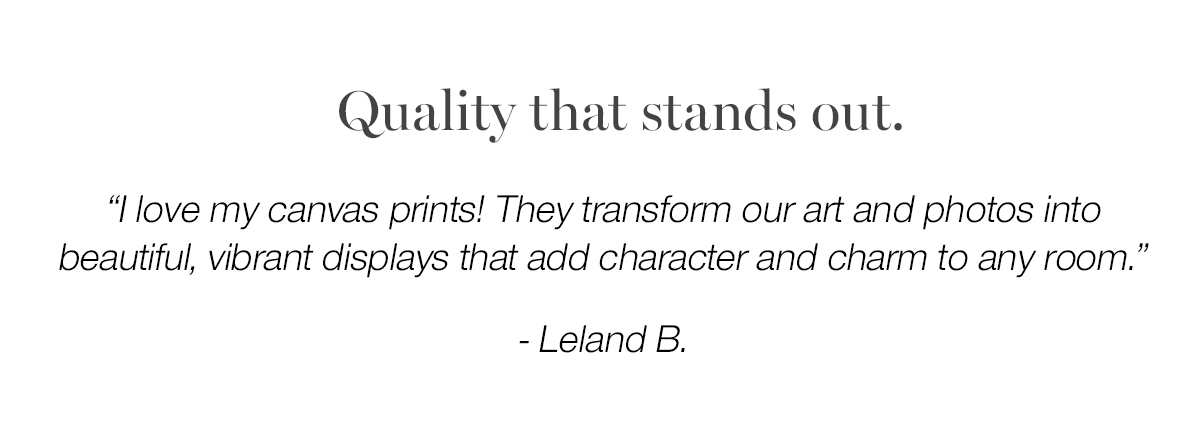 Quality that stands out. "I love my canvas prints! They transform our art and photos into beautiful, vibrant displays that add character and charm to any room. - Leland B.Place an order before March 2nd and use code ALLFORYOU to be entered to win $1000 worth of wall art.