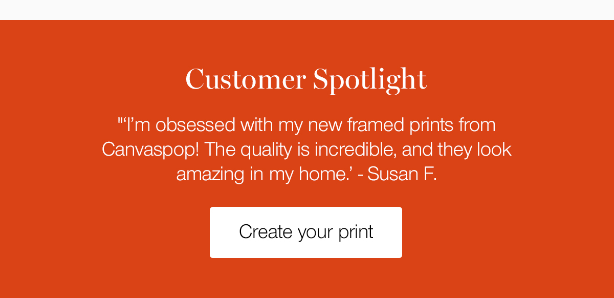 Customer spotlight. I'm obsessed with my new framed prints from Canvaspop! The quality is incredible, and the look amazing in my home. Susan F. 