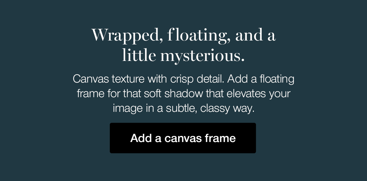 Wrapped, floating, and a little mysterious. Canvas texture with crisp detail. Add a floating frame for that soft shadow that elevates your image in a subtle, classy way.