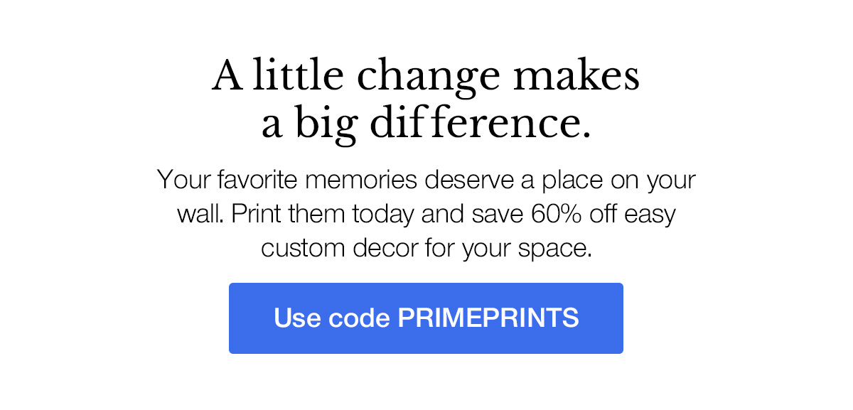 A little change makes a big difference. Your favorite memories deserve a place on your wall. Print them today and save 60% off easy custom decor for your space.