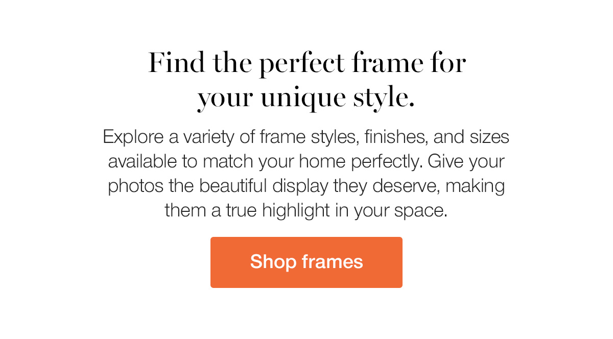 Find the perfect frame for your unique style. Explore a variety of frame styles, finished, and sizes available to match your home perfectly. Give your photos the beautiful display they deserve, making them a true highlight in your space.