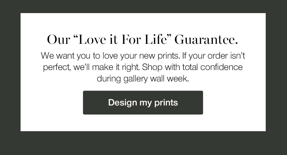 Our Love it for Life Guarantee. We want you to love your new prints. If your order isn't perfect, we'll make it right. Shop with total confidence during gallery wall week. 