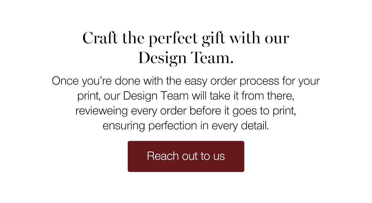 Craft the perfect gift with our Design Team. Once you're done with the easy order process for your print, our Design Team will take it from there, reviewing every order before it goes to print, ensuring perfection in every detail.