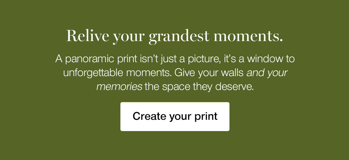 Relive your grandest moments. A panoramic print isn't just a picture, it's a window to unforgettable moments. Give your walls and your memories the space they deserve.