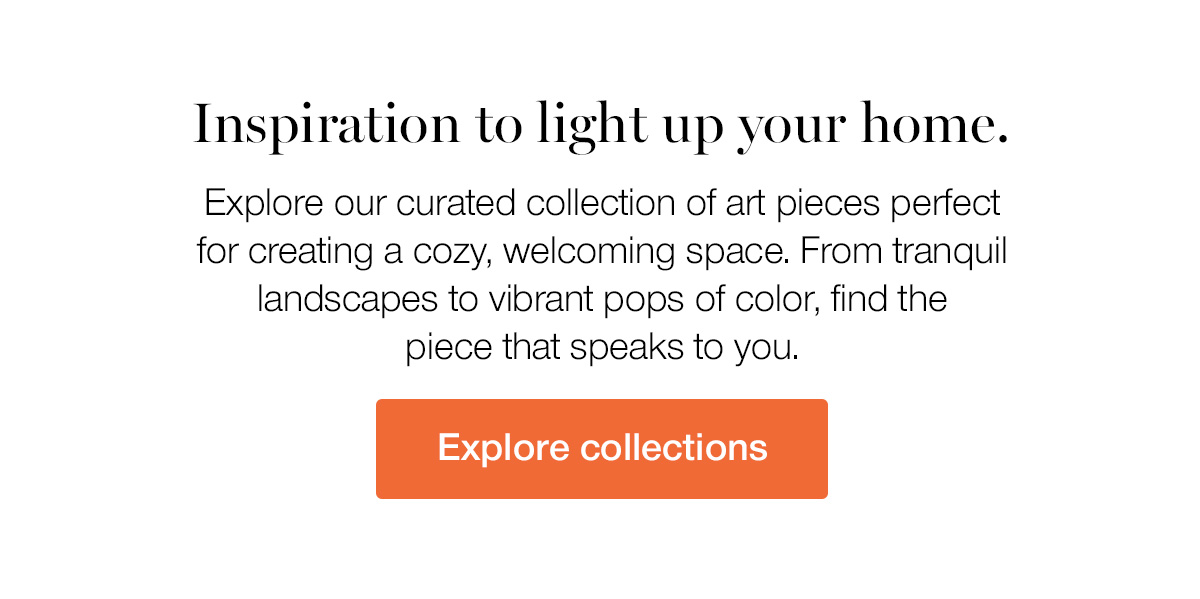 Inspiration to light up your home. Explore our curated collection of art pieces perfect for creating a cozy, welcoming space. From tranquil landscapes to vibrant pops of color, find the piece that speaks to you.