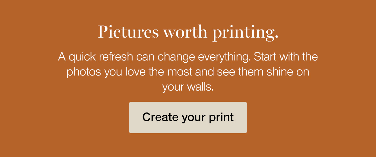 Pictures worth printing. A quick refresh can change everything. Start with the photos you love the most and see them shine on your walls.
