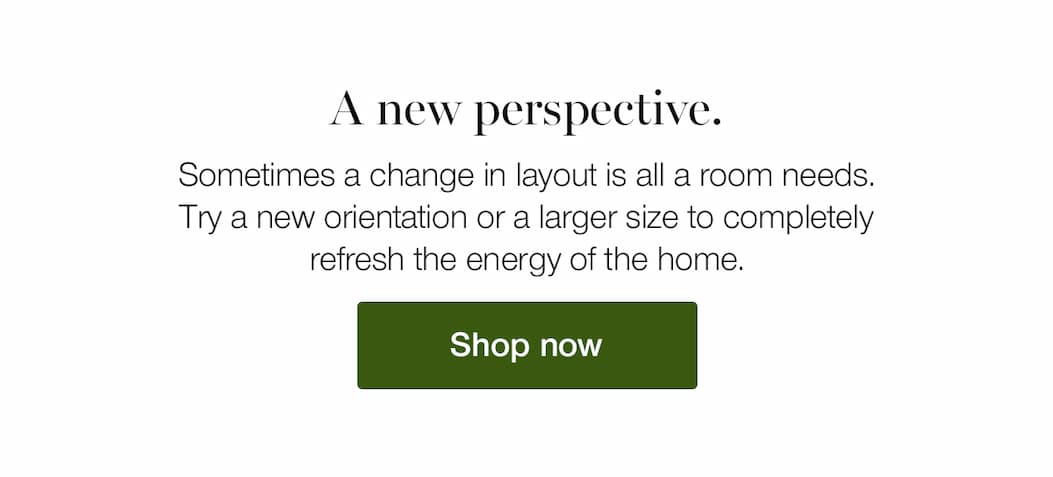 A new perspective. Sometimes a change in layout is all a room needs. Try a new orientation or a larger size to completely refresh the energy of the home.