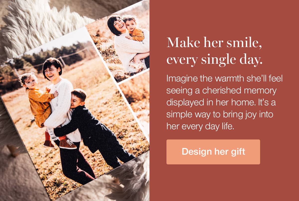 Make her smile every single day. Imagine the warmth she'll feel seeing a cherished memory displayed in her home. It's a simple way to bring joy into her every day life.