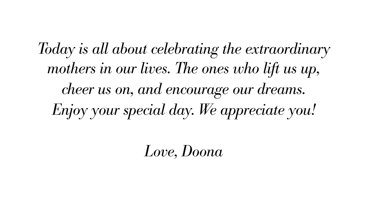 Today is all about celebrating the extraordinary mothers in our lives—the ones who lift us up, cheer us on, and encourage our dreams. Enjoy your special day. We appreciate you. Love, Doona.