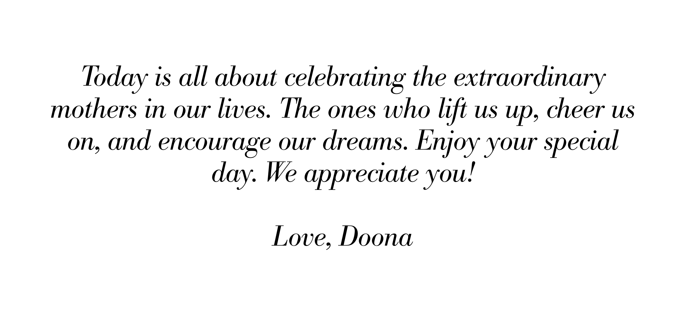 Today is all about celebrating the extraordinary mothers in our lives—the ones who lift us up, cheer us on, and encourage our dreams. Enjoy your special day. We appreciate you. Love, Doona.
