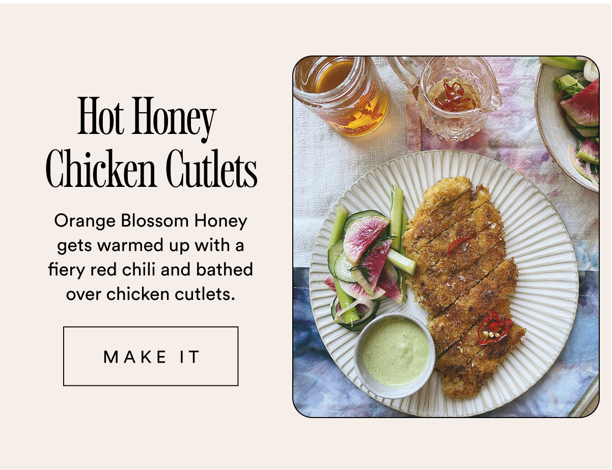 Hot Honey  Chicken Cutlets Orange Blossom Honey gets warmed up with a fiery red chili and bathed over chicken cutlets.  MAKE IT Hot Honey  Chicken Cutlets Orange Blossom Honey gets warmed up with a fiery red chili and bathed over chicken cutlets.  MAKE IT