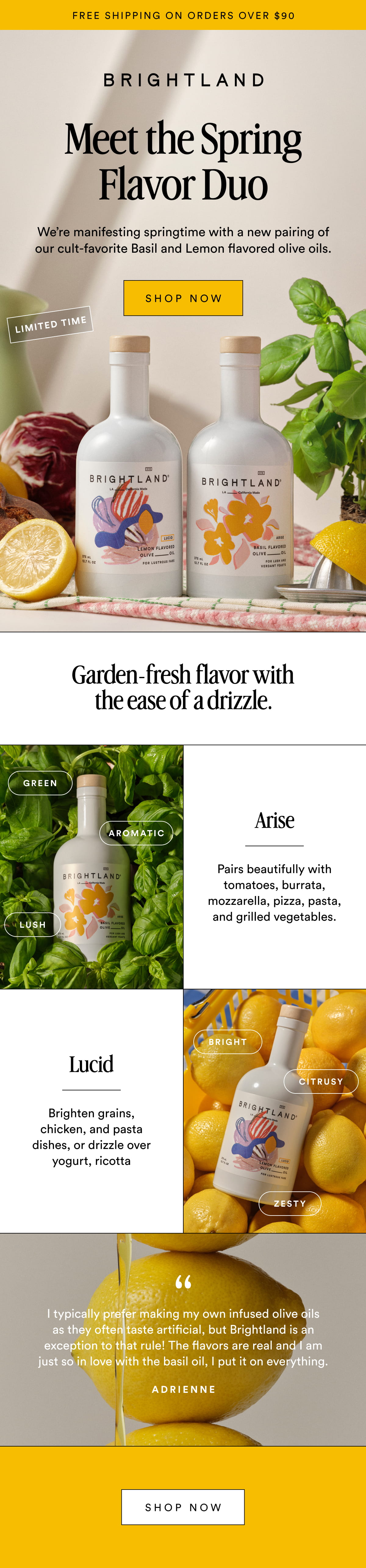 FREE SHIPPING ON ORDERS OVER $90 Meet the Spring Flavor Duo We’re manifesting springtime with a new pairing of our cult-favorite Basil and Lemon flavored olive oils. SHOP NOW LIMITED TIME Garden-fresh flavor with the ease of a drizzle. Green Arise Aromatic Pairs beautifully with tomatoes, burrata, mozzarella, pizza, pasta, and grilled vegetables. Lush Bright Lucid Citrusy Brighten grains, chicken, and pasta dishes, or drizzle over yogurt, ricotta Zesty I typically prefer making my own infused olive oils as they often taste artificial, but Brightland is an exception to that rule! The flavors are real and I am just so in love with the basil oil, I put it on everything. Adrienne Shop Now