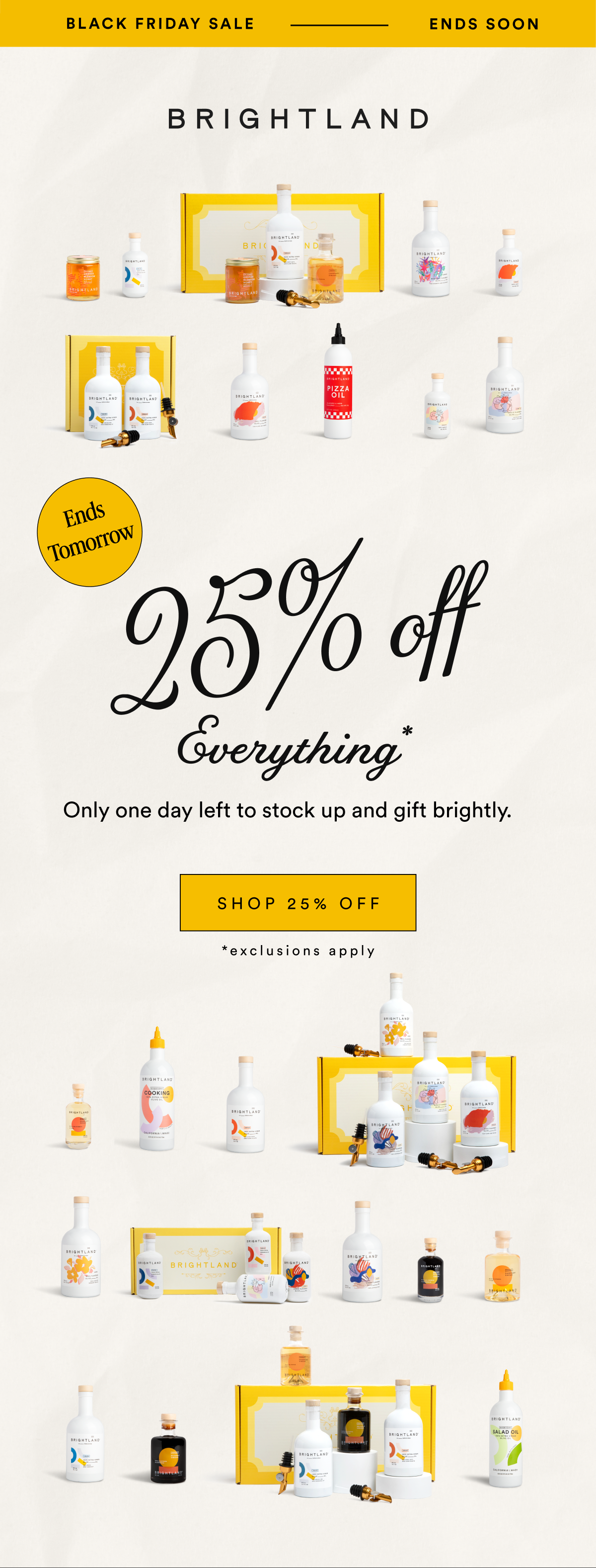 BLACK FRIDAY SALE ENDS SOON 25% off Ends Tomorrow Everything* Only one day left to stock up and gift brightly. SHOP 25% OFF *exclusions apply